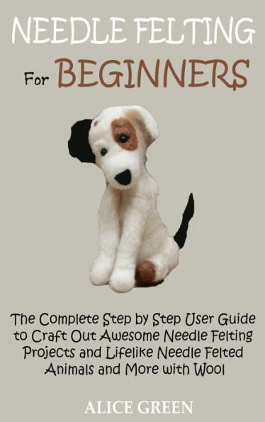 Needle Felting for Beginners: The Complete Step by Step User Guide to Craft Out Awesome Needle Felting Projects and Lifelike Needle Felted Animals and More with Wool