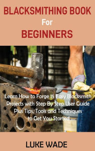 Title: Blacksmithing Book for Beginners: Learn How to Forge 15 Easy Blacksmith Projects with Step By Step User Guide Plus Tips, Tools and Techniques to Get You Started, Author: Luke Wade