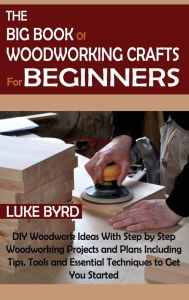 Title: The Big Book of Woodworking Crafts for Beginners: DIY Woodwork Ideas With Step by Step Woodworking Projects and Plans Including Tips, Tools and Essential Techniques to Get You Started, Author: Luke Byrd