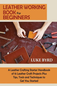 Title: Leather Working Book for Beginners: A Leather Crafting Starter Handbook of 15 Leather Craft Projects Plus Tips, Tools and Techniques to Get You Started, Author: Luke Byrd