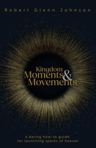 Title: Kingdom Moments and Movements: A Daring How-To Guide for Launching Sparks of Heaven, Author: Robert Glenn Johnson