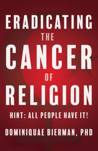 Title: Eradicating the Cancer of Religion: Hint: All People Have It!, Author: Dominiquae Bierman