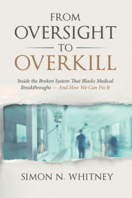 Title: From Oversight to Overkill: Inside the Broken System That Blocks Medical Breakthroughs--And How We Can Fix It, Author: Simon N Whitney