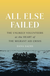 Title: All Else Failed: The Unlikely Volunteers at the Heart of the Migrant Aid Crisis, Author: Dana Sachs