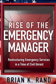 Title: Rise of the Emergency Manager: :Restructuring Emergency Services During a Time of Civil Unrest, Author: Brian Rand
