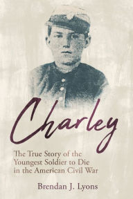 Title: Charley: The True Story of the Youngest Soldier to Die in the American Civil War, Author: Brendan J. Lyons