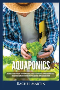 Title: Aquaponics: Beginner's Guide To Building Your Own Aquaponics Garden System That Will Grow Organic Vegetables, Fruits, Herbs and Raising Fish With Your Own Aquaponics Home Gardening System, Author: Rachel Martin