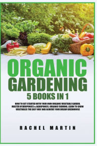 Title: Organic Gardening: 5 Books in 1: How to Get Started with Your Own Organic Vegetable Garden, Master Hydroponics & Aquaponics, Learn to Grow Vegetables the Easy Way and Achieve Your Dream Greenhouse, Author: Rachel Martin