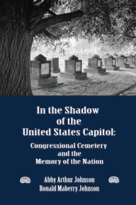 Title: In the Shadow of the United States Capitol: Congressional Cemetery and the Memory of the Nation, Author: Abby Arthur Johnson