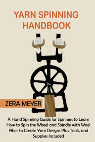 Title: Yarn Spinning Handbook: A Hand Spinning Guide for Spinners to Learn How to Spin the Wheel or Spindle with Wool Fiber to Create Yarn Designs Plus Tools, and Supplies Included, Author: Zera Meyer