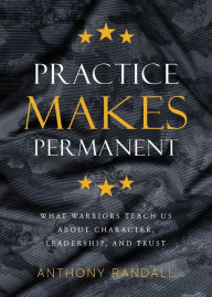 Title: Practice Makes Permanent: What Warriors Teach Us About Character, Leadership, and Trust, Author: Anthony Randall