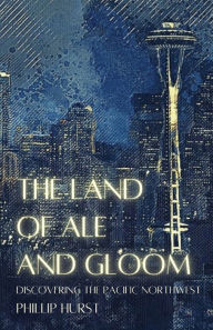 Title: The Land of Ale and Gloom: Discovering the Pacific Northwest, Author: Phillip Hurst