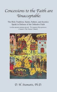 Title: Concessions to the Faith are Unacceptable: The Holy Tradition, Saints, Fathers, and Ascetics Speak in Defense of the Orthodox Faith, Author: D H Stamatis