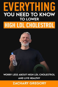 Title: Everything You Need to Know to Lower High LDL Cholesterol, Author: Zachary Gregory