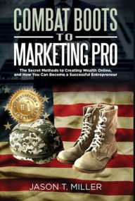 Title: Combat Boots to Marketing Pro: The Secret Methods to Creating Wealth Online, and How You Can Become a Successful Entrepreneur, Author: Jason Miller