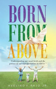 Title: Born from Above: Understanding our royal birth and the process of our transformation in Christ, Author: Avelino V Pajo