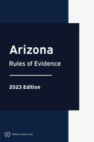 Title: Arizona Rules of Evidence 2023 Edition: Arizona Rules of Court, Author: Arizona Government