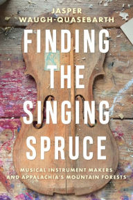 Title: Finding the Singing Spruce: Musical Instrument Makers and Appalachia's Mountain Forests, Author: Jasper Waugh-Quasebarth
