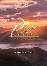 Title: PRAISE in the VALLEY OF DESPAIR: A Book of Poems, Author: Carolyn Stovall