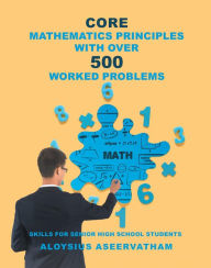Title: CORE MATHEMATICS PRINCIPLES with over 500 WORKED PROBLEMS: Skills for Senior High School Students, Author: Aloysius Aseervatham