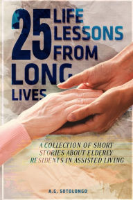 Title: 25 Life Lessons From 25 Long Lives: A Collection Of Short Stories About Elderly Residents In Assisted Living, Author: A.G Sotolongo
