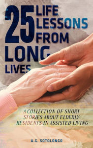 Title: 25 Life Lessons From 25 Long Lives: A Collection Of Short Stories About Elderly Residents In Assisted Living, Author: A.G Sotolongo