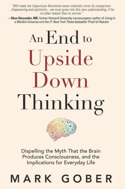 An End to Upside Down Thinking: Dispelling the Myth That the Brain Produces  Consciousness, and the Implications for Everyday Life|Paperback