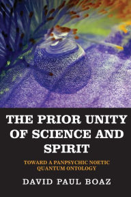 Title: The Prior Unity of Science and Spirit: Toward a Panpsychic Noetic Quantum Ontology, Author: David Paul Boaz