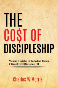 Title: THE CO$T OF DISCIPLESHIP: Making Disciples In Turbulent Times; 2 Timothy 2:2 Discipling 101, Author: Charles Morris