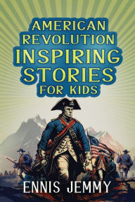 Title: American Revolution Inspiring Stories for Kids: A Collection of Memorable True Tales About Courage, Goodness, Rescue, and Civic Duty To Inspire Young Readers About Positive Lessons in The War of Independence (Facts & History Book), Author: Ennis Jemmy