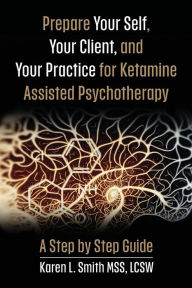 Title: Prepare YourSelf, Your Clients, and Your Practice for Ketamine Assisted Psychotherapy: A Step by Step Guide, Author: Karen L Smith