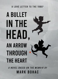 Title: A Bullet in the Head, an Arrow through the Heart: A Love Letter to the Eighties, Author: Mark Bohac