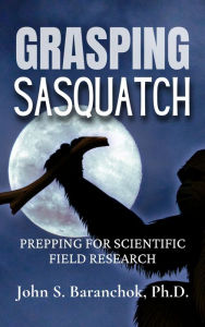Title: Grasping Sasquatch: Prepping for Scientific Field Research, Author: Ph.D. John S. Baranchok