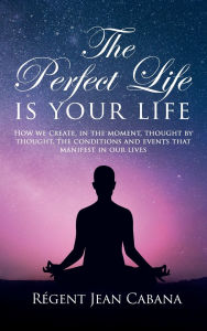 Title: THE PERFECT LIFE Is Your Life: How we create, in the moment, thought by thought, the conditions and events that manifest in our lives, Author: Rïgent Jean Cabana