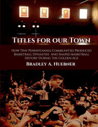 Title: Titles for our Town: How Tiny Pennsylvania Communities Produced Basketball Dynasties And Shaped Basketball History During the Golden Age, Author: Bradley A. Huebner