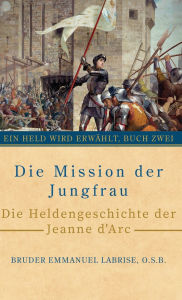 Title: Die Mission der Jungfrau: Die Heldengeschichte der Jeanne d'Arc, Author: Bruder Emmanuel Labrise O S B