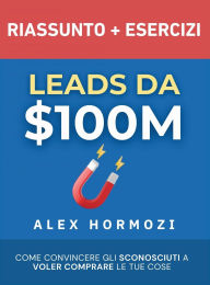 Title: Leads da $100M Riassunto e Manuale Degli Esercizi: Come Convincere gli Sconosciuti a Voler Comprare le Tue Cose, Author: Alex Hormozi