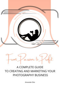 Title: From Passion to Profit: A Complete Guide to Creating and Marketing Your Photography Business, Author: Amanda Otis