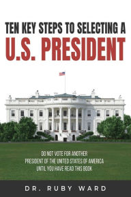 Title: Ten Key Steps to Selecting a U.S. President: Do Not Vote for Another President of the United States of America until You Have Read This Book, Author: Ruby L Ward