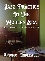 Title: Jazz Practice In The Modern Era.: Methodology for the Aspiring Artist., Author: Antonio Underwood
