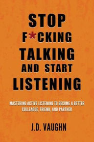 Title: Stop F*cking Talking and Start Listening: Mastering Active Listening to Become a Better Colleague, Friend, and Partner, Author: J D Vaughn