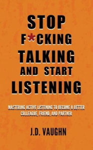 Title: Stop F*cking Talking and Start Listening: Mastering Active Listening to Become a Better Colleague, Friend, and Partner, Author: J D Vaughn