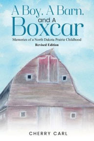 Title: A Boy, A Barn, AND A Boxcar: Memories of a North Dakota Prairie Childhood (Revised Edition), Author: Cherry Carl
