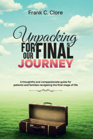 Title: Unpacking For Our Final Journey: A thoughtful and compassionate guide for patients and families navigating the final stage of life, Author: Frank C. Clore
