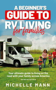 Title: A Beginner's Guide to RV-Living for Families: Your Ultimate Guide to Living on the Road With Your Family Across America, Author: Michelle Mann