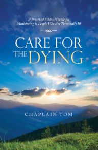 Title: Care for the Dying: A Practical Biblical Guide for Ministering to People Who Are Terminally Ill, Author: Chaplain Tom
