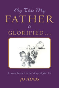 Title: By This My Father Is Glorified . . .: Lessons Learned in the Vineyard John 15, Author: Jo Hinds