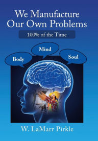 Title: We Manufacture Our Own Problems: 100% of the Time, Author: W Lamarr Pirkle