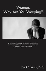 Title: Women, Why Are You Weeping?: Examining the Churches Response to Domestic Violence, Author: Frank S. Morris Ph.D.