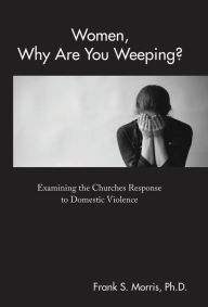 Title: Women, Why Are You Weeping?: Examining the Churches Response to Domestic Violence, Author: Frank S. Morris Ph.D.